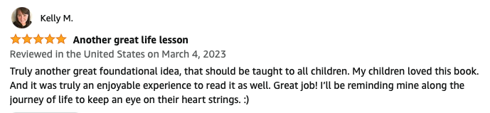 Another great life lesson. Truly another great foundational idea, that should be taught to all children. My children loved this book. And it was truly an enjoyable experience to read it as well. Great job! I’ll be reminding mine along the journey of life to keep an eye on their heart strings. :)