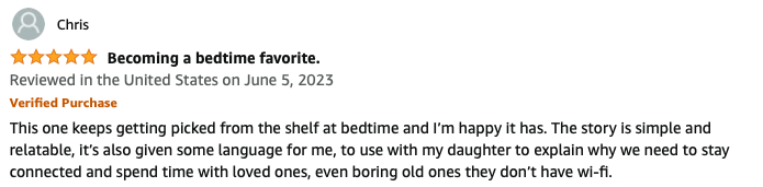 Becoming a bedtime favorite. This one keeps getting picked from the shelf at bedtime and I’m happy it has. The story is simple and relatable, it’s also given some language for me, to use with my daughter to explain why we need to stay connected and spend time with loved ones, even boring old ones they don’t have wi-fi.