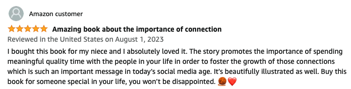 Amazing book about the importance of connection. I bought this book for my niece and I absolutely loved it. The story promotes the importance of spending meaningful quality time with the people in your life in order to foster the growth of those connections which is such an important message in today’s social media age. It’s beautifully illustrated as well. Buy this book for someone special in your life, you won’t be disappointed.